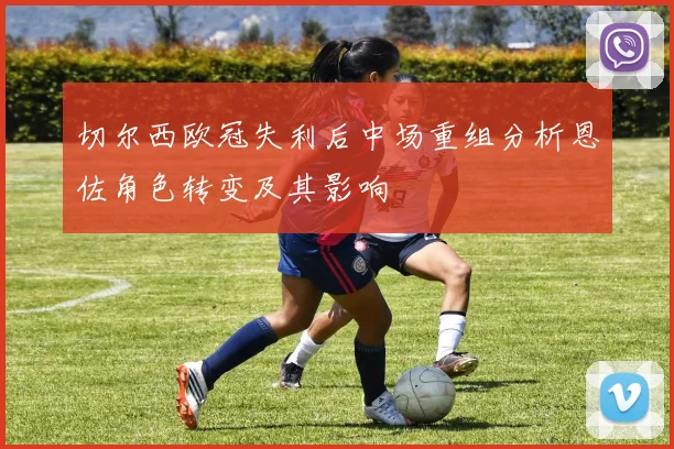 切尔西欧冠失利后中场重组分析恩佐角色转变及其影响