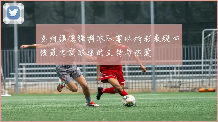 克利福德强调球队需以精彩表现回馈最忠实球迷的支持与热爱