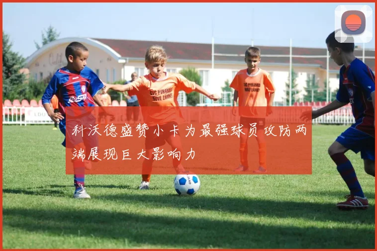 科沃德盛赞小卡为最强球员攻防两端展现巨大影响力